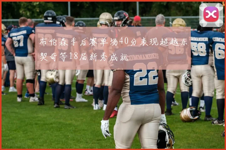 布伦森季后赛单场40分表现超越东契奇等18届新秀成就