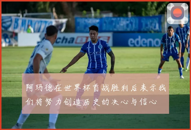 阿玛德在世界杯首战胜利后表示我们将努力创造历史的决心与信心