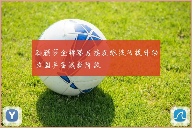 孙颖莎全锦赛后接发球技巧提升助力国乒备战新阶段