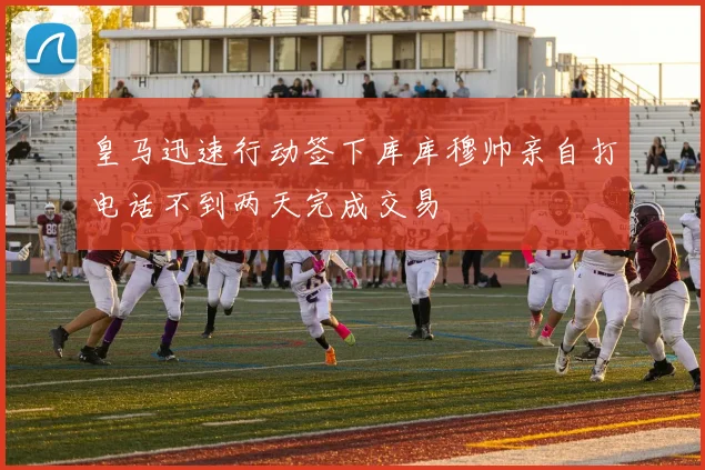 皇马迅速行动签下库库穆帅亲自打电话不到两天完成交易