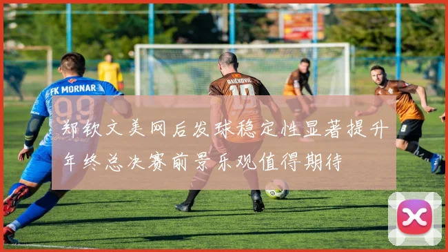 郑钦文美网后发球稳定性显著提升年终总决赛前景乐观值得期待