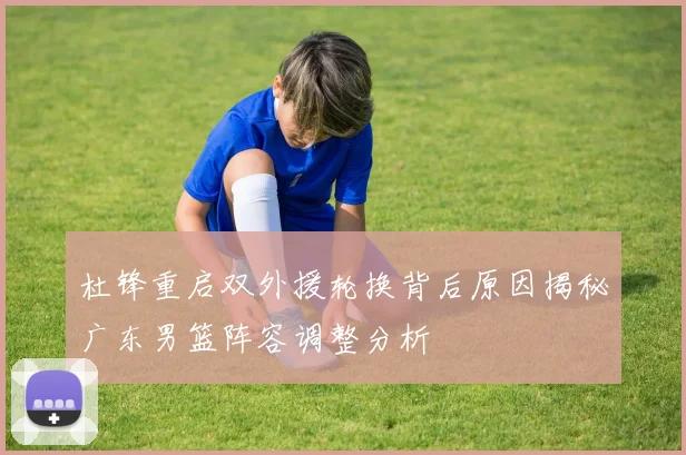 杜锋重启双外援轮换背后原因揭秘广东男篮阵容调整分析